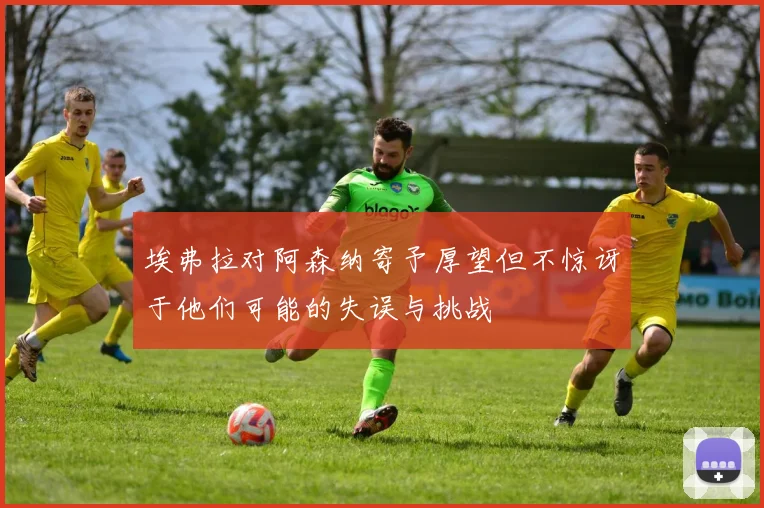 埃弗拉对阿森纳寄予厚望但不惊讶于他们可能的失误与挑战