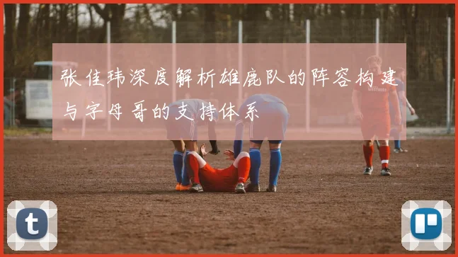 张佳玮深度解析雄鹿队的阵容构建与字母哥的支持体系