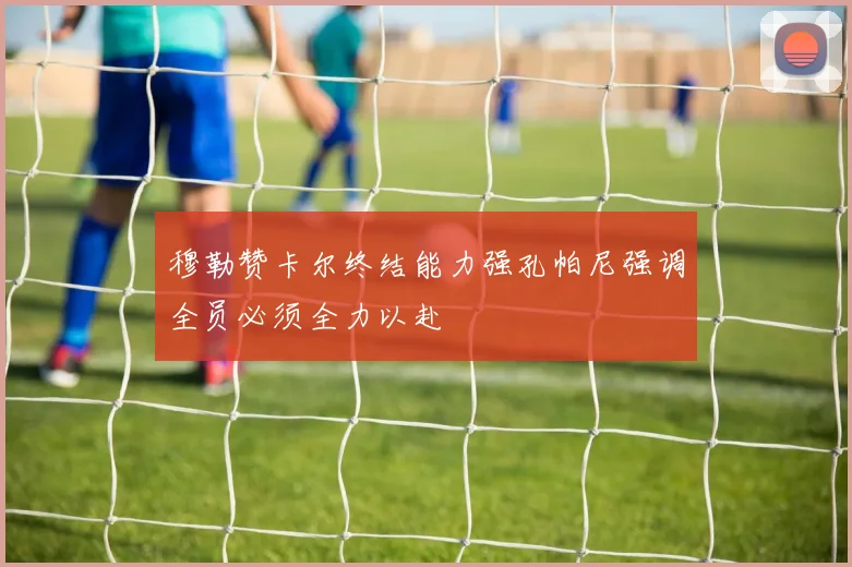 穆勒赞卡尔终结能力强孔帕尼强调全员必须全力以赴