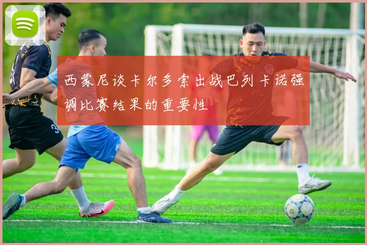 西蒙尼谈卡尔多索出战巴列卡诺强调比赛结果的重要性