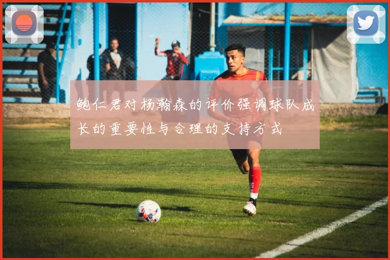 鲍仁君对杨瀚森的评价强调球队成长的重要性与合理的支持方式
