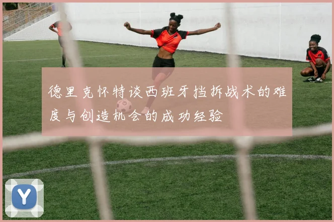 德里克怀特谈西班牙挡拆战术的难度与创造机会的成功经验
