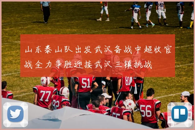 山东泰山队出发武汉备战中超收官战全力争胜迎接武汉三镇挑战