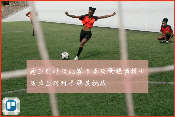 迪亚巴特谈比赛节奏失衡强调提升活力应对对手强度挑战