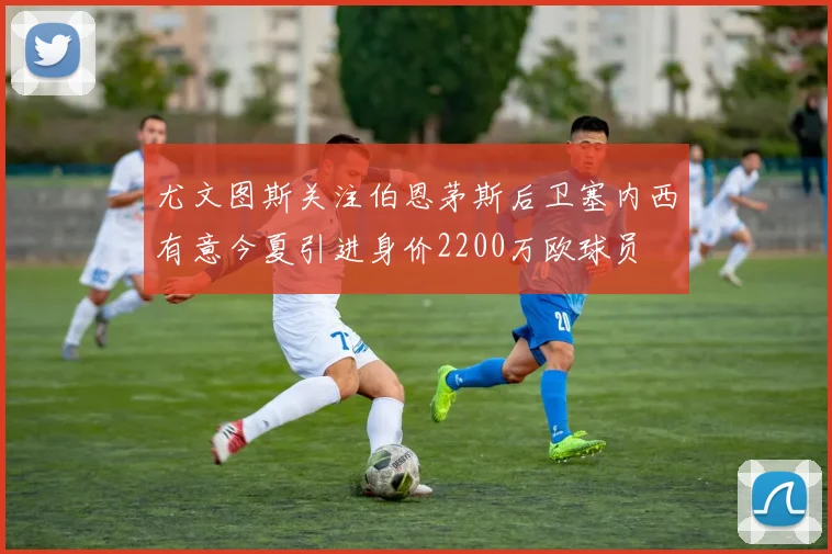 尤文图斯关注伯恩茅斯后卫塞内西有意今夏引进身价2200万欧球员