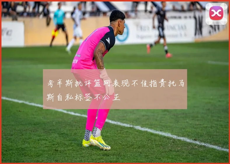 考辛斯批评篮网表现不佳指责托马斯自私标签不公正