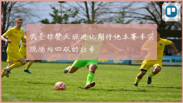 武圣称赞文班进化期待他本赛季实现场均四双的壮举