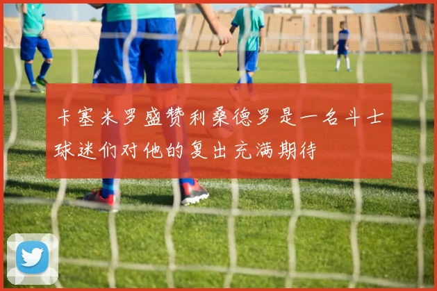 卡塞米罗盛赞利桑德罗是一名斗士球迷们对他的复出充满期待