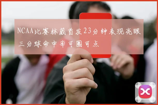 NCAA比赛林葳首发23分钟表现亮眼三分球命中率可圈可点