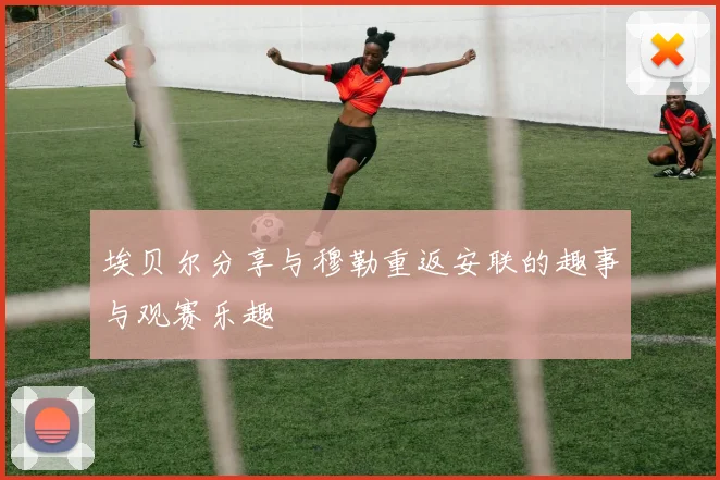 埃贝尔分享与穆勒重返安联的趣事与观赛乐趣