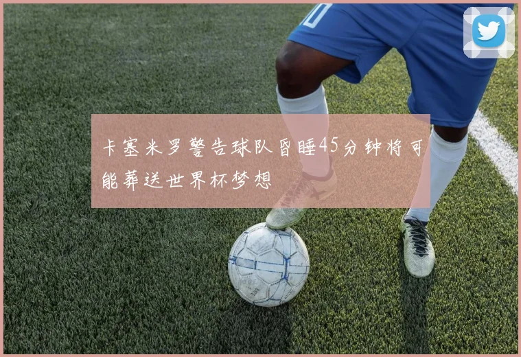 卡塞米罗警告球队昏睡45分钟将可能葬送世界杯梦想