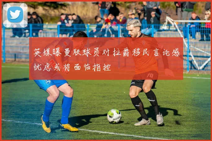 英媒曝曼联球员对拉爵移民言论感忧虑或将面临指控