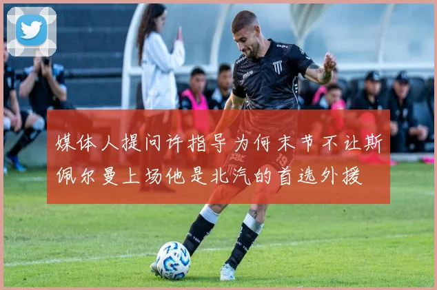 媒体人提问许指导为何末节不让斯佩尔曼上场他是北汽的首选外援