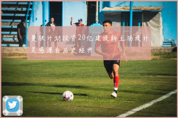 曼联计划投资20亿建设新主场设计灵感源自历史经典
