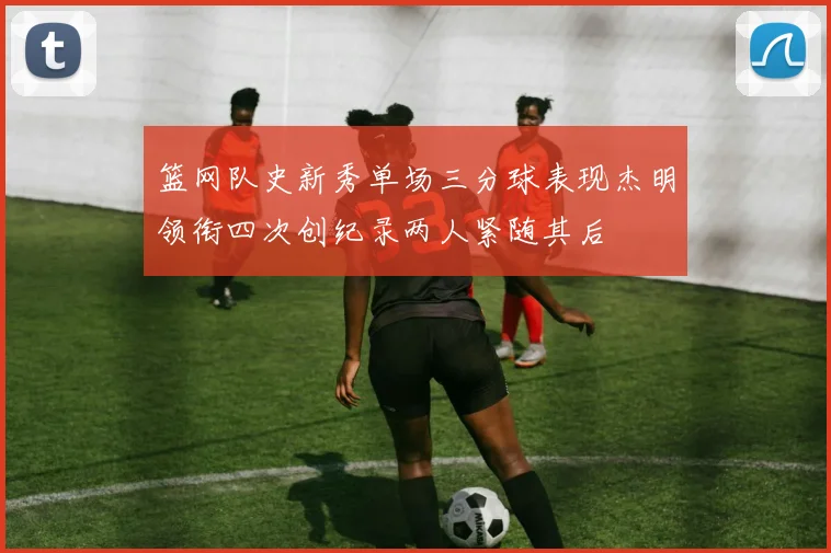 篮网队史新秀单场三分球表现杰明领衔四次创纪录两人紧随其后