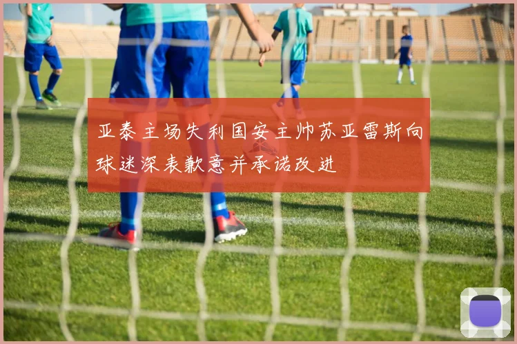 亚泰主场失利国安主帅苏亚雷斯向球迷深表歉意并承诺改进