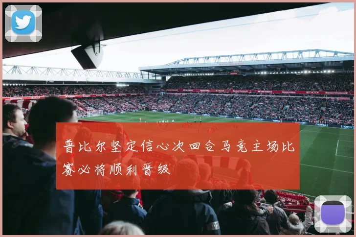 普比尔坚定信心次回合马竞主场比赛必将顺利晋级